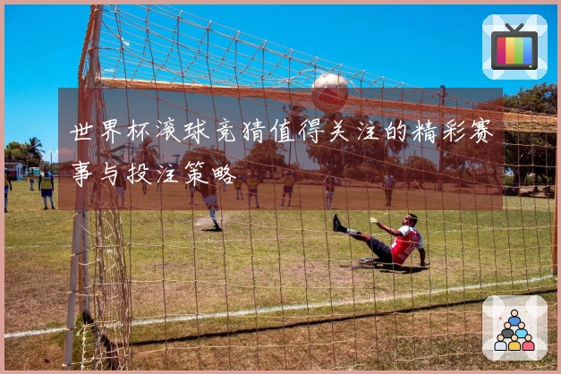 世界杯滚球竞猜值得关注的精彩赛事与投注策略