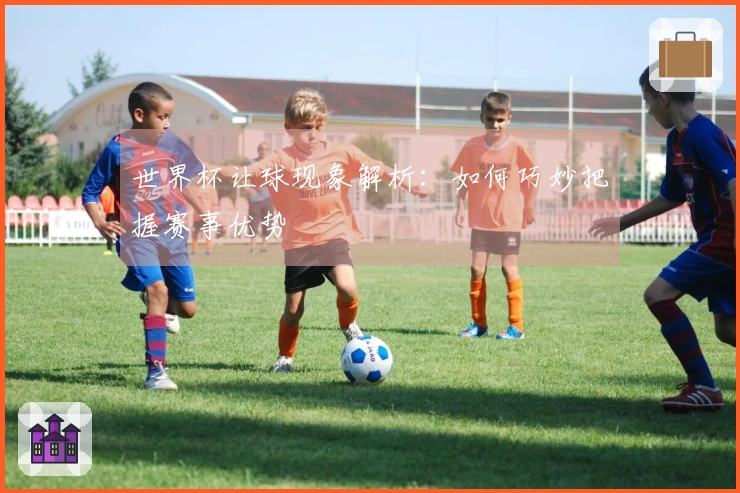 世界杯让球现象解析：如何巧妙把握赛事优势